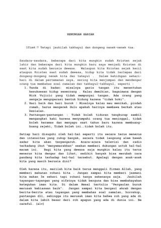 RENUNGAN HARIAN
1Tim4:7 Tetapi jauhilah takhayul dan dongeng nenek-nenek tua.
Saudara-saudara, beberapa dari kita mungkin sudah Kristen sejak
lahir dan beberapa dari kita mungkin baru saya menjadi Kristen di
saat kita sudah berusia dewasa. Walaupun kita Kristen sejak kecil
ataupun Kristen saat sudah dewasa, hidup kita tidak terlepas dari
dongeng-dongeng nenek kita dan tahayul . Dalam kehidupan sehari-
hari di dalam pertemanan saya, sering kita menjumpai dan mendengar
orang tua membahas soal ramalan dan takhayul-takhayul, seperti :
1. Tanda di badan: misalnya garis tangan itu menentukan
kesuksesan hidup seseorang . Kalau demikian, bagaimana dengan
Nick Vujicic yang tidak mempunyai tangan. Ada orang yang
sengaja mengoperasi bentuk hidung karena “tidak hoki”.
2. Hari baik dan hari buruk : Misalnya kalau mau menikah, pindah
rumah, harus mengecek dulu apakah harinya membawa berkah atau
kesialan.
3. Pantangan-pantangan : Tidak boleh tiduran tengkurap sambil
mengangkat kaki karena menyumpahi orang tua meninggal, tidak
boleh keramas dan menyapu saat tahun baru karena membuang-
buang rejeki, Tidak boleh ini..tidak boleh itu.
Setiap hari disuguhi oleh hal-hal seperti itu secara terus menerus
dan intensitas yang cukup banyak, secara tidak langsung alam bawah
sadar kita akan terpengaruh. Acara-acara televisi dan radio
terkadang ikut “menyemarakkan” seakan memberi dukungan untuk hal-hal
macam ini. Bagi kita yang dewasa saja mungkin kalau itu terus
menerus kita dengar dan lihat, sedikit banyak bisa merubah cara
pandang kita terhadap hal-hal tersebut. Apalagi dengan anak-anak
kita yang masih berusia dini?
Oleh karena itu, marilah kita baik terus menggali firman Allah, yang
memberi makanan rohani kita . Jangan sampai kita memberi jasmani
kita makan 3x sehari tapi rohani hanya sekenanya saja. Jauhilah
tayangan-tayangan yang sifatnya tidak berguna dan bisa membahayakan
keteguhan iman kita. Di dalam Amsal tertulis “Pergaulan buruk
merusak kebiasaan baik”. Jangan sampai kita bergaul akrab dengan
berita-berita atau tayangan yang membahas soal ramalan, horoskop,
pantangan dll, sehingga itu merusak iman kita bahwa roh yang ada di
dalam kita lebih besar dari roh apapun yang ada di dunia ini. Be
careful. (alv)
 