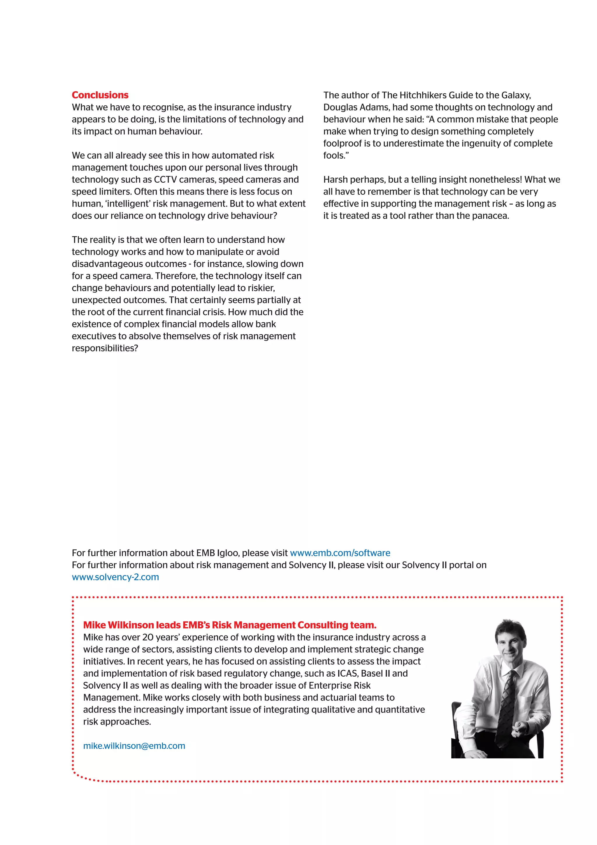 Conclusions
What we have to recognise, as the insurance industry
appears to be doing, is the limitations of technology and
its impact on human behaviour.
We can all already see this in how automated risk
management touches upon our personal lives through
technology such as CCTV cameras, speed cameras and
speed limiters. Often this means there is less focus on
human, ‘intelligent’ risk management. But to what extent
does our reliance on technology drive behaviour?
The reality is that we often learn to understand how
technology works and how to manipulate or avoid
disadvantageous outcomes - for instance, slowing down
for a speed camera. Therefore, the technology itself can
change behaviours and potentially lead to riskier,
unexpected outcomes. That certainly seems partially at
the root of the current financial crisis. How much did the
existence of complex financial models allow bank
executives to absolve themselves of risk management
responsibilities?
The author of The Hitchhikers Guide to the Galaxy,
Douglas Adams, had some thoughts on technology and
behaviour when he said: “A common mistake that people
make when trying to design something completely
foolproof is to underestimate the ingenuity of complete
fools.”
Harsh perhaps, but a telling insight nonetheless! What we
all have to remember is that technology can be very
effective in supporting the management risk – as long as
it is treated as a tool rather than the panacea.
Mike Wilkinson leads EMB’s Risk Management Consulting team.
Mike has over 20 years’ experience of working with the insurance industry across a
wide range of sectors, assisting clients to develop and implement strategic change
initiatives. In recent years, he has focused on assisting clients to assess the impact
and implementation of risk based regulatory change, such as ICAS, Basel II and
Solvency II as well as dealing with the broader issue of Enterprise Risk
Management. Mike works closely with both business and actuarial teams to
address the increasingly important issue of integrating qualitative and quantitative
risk approaches.
mike.wilkinson@emb.com
For further information about EMB Igloo, please visit www.emb.com/software
For further information about risk management and Solvency II, please visit our Solvency II portal on
www.solvency-2.com
 