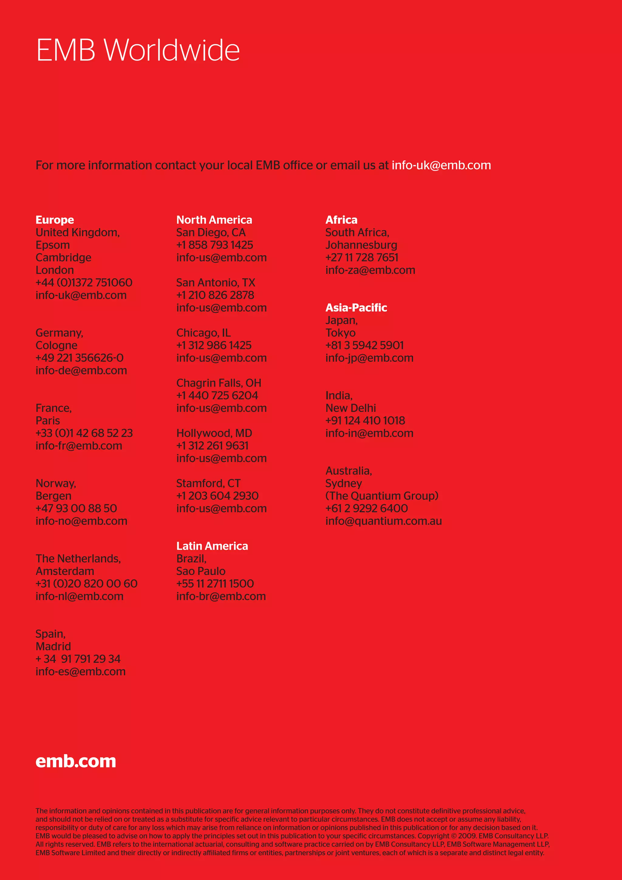The information and opinions contained in this publication are for general information purposes only. They do not constitute definitive professional advice,
and should not be relied on or treated as a substitute for specific advice relevant to particular circumstances. EMB does not accept or assume any liability,
responsibility or duty of care for any loss which may arise from reliance on information or opinions published in this publication or for any decision based on it.
EMB would be pleased to advise on how to apply the principles set out in this publication to your specific circumstances. Copyright © 2009. EMB Consultancy LLP.
All rights reserved. EMB refers to the international actuarial, consulting and software practice carried on by EMB Consultancy LLP, EMB Software Management LLP,
EMB Software Limited and their directly or indirectly affiliated firms or entities, partnerships or joint ventures, each of which is a separate and distinct legal entity.
EMB Worldwide
emb.com
For more information contact your local EMB office or email us at info-uk@emb.com
Africa
South Africa,
Johannesburg
+27 11 728 7651
info-za@emb.com
Asia-Pacific
Japan,
Tokyo
+81 3 5942 5901
info-jp@emb.com
India,
New Delhi
+91 124 410 1018
info-in@emb.com
Australia,
Sydney
(The Quantium Group)
+61 2 9292 6400
info@quantium.com.au
Europe
United Kingdom,
Epsom
Cambridge
London
+44 (0)1372 751060
info-uk@emb.com
Germany,
Cologne
+49 221 356626-0
info-de@emb.com
France,
Paris
+33 (0)1 42 68 52 23
info-fr@emb.com
Norway,
Bergen
+47 93 00 88 50
info-no@emb.com
The Netherlands,
Amsterdam
+31 (0)20 820 00 60
info-nl@emb.com
Spain,
Madrid
+ 34 91 791 29 34
info-es@emb.com
North America
San Diego, CA
+1 858 793 1425
info-us@emb.com
San Antonio, TX
+1 210 826 2878
info-us@emb.com
Chicago, IL
+1 312 986 1425
info-us@emb.com
Chagrin Falls, OH
+1 440 725 6204
info-us@emb.com
Hollywood, MD
+1 312 261 9631
info-us@emb.com
Stamford, CT
+1 203 604 2930
info-us@emb.com
Latin America
Brazil,
Sao Paulo
+55 11 2711 1500
info-br@emb.com
 