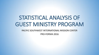 STATISTICAL ANALYSIS OF
GUEST MINISTRY PROGRAM
PACIFIC SOUTHWEST INTERNATIONAL MISSION CENTER
PRO-FORMA 2016
 