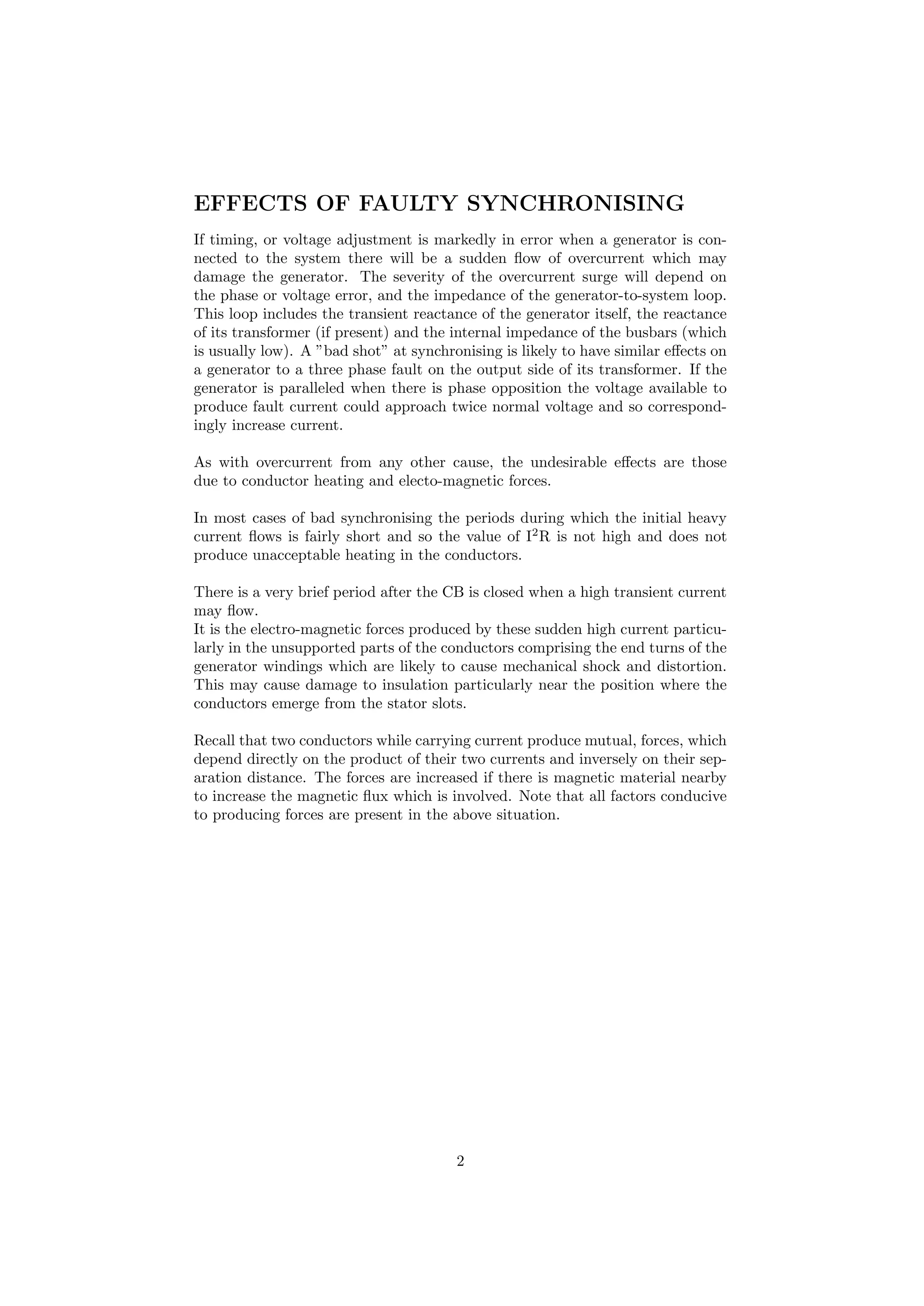 EFFECTS OF FAULTY SYNCHRONISING
If timing, or voltage adjustment is markedly in error when a generator is con-
nected to the system there will be a sudden ﬂow of overcurrent which may
damage the generator. The severity of the overcurrent surge will depend on
the phase or voltage error, and the impedance of the generator-to-system loop.
This loop includes the transient reactance of the generator itself, the reactance
of its transformer (if present) and the internal impedance of the busbars (which
is usually low). A ”bad shot” at synchronising is likely to have similar eﬀects on
a generator to a three phase fault on the output side of its transformer. If the
generator is paralleled when there is phase opposition the voltage available to
produce fault current could approach twice normal voltage and so correspond-
ingly increase current.
As with overcurrent from any other cause, the undesirable eﬀects are those
due to conductor heating and electo-magnetic forces.
In most cases of bad synchronising the periods during which the initial heavy
current ﬂows is fairly short and so the value of I2
R is not high and does not
produce unacceptable heating in the conductors.
There is a very brief period after the CB is closed when a high transient current
may ﬂow.
It is the electro-magnetic forces produced by these sudden high current particu-
larly in the unsupported parts of the conductors comprising the end turns of the
generator windings which are likely to cause mechanical shock and distortion.
This may cause damage to insulation particularly near the position where the
conductors emerge from the stator slots.
Recall that two conductors while carrying current produce mutual, forces, which
depend directly on the product of their two currents and inversely on their sep-
aration distance. The forces are increased if there is magnetic material nearby
to increase the magnetic ﬂux which is involved. Note that all factors conducive
to producing forces are present in the above situation.
2
 