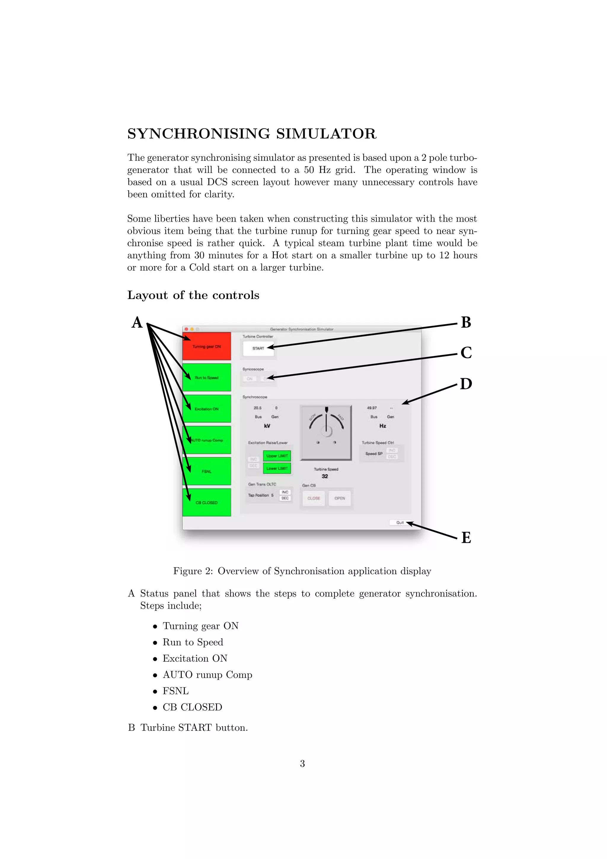SYNCHRONISING SIMULATOR
The generator synchronising simulator as presented is based upon a 2 pole turbo-
generator that will be connected to a 50 Hz grid. The operating window is
based on a usual DCS screen layout however many unnecessary controls have
been omitted for clarity.
Some liberties have been taken when constructing this simulator with the most
obvious item being that the turbine runup for turning gear speed to near syn-
chronise speed is rather quick. A typical steam turbine plant time would be
anything from 30 minutes for a Hot start on a smaller turbine up to 12 hours
or more for a Cold start on a larger turbine.
Layout of the controls
A B
C
D
E
Figure 2: Overview of Synchronisation application display
A Status panel that shows the steps to complete generator synchronisation.
Steps include;
• Turning gear ON
• Run to Speed
• Excitation ON
• AUTO runup Comp
• FSNL
• CB CLOSED
B Turbine START button.
3
 