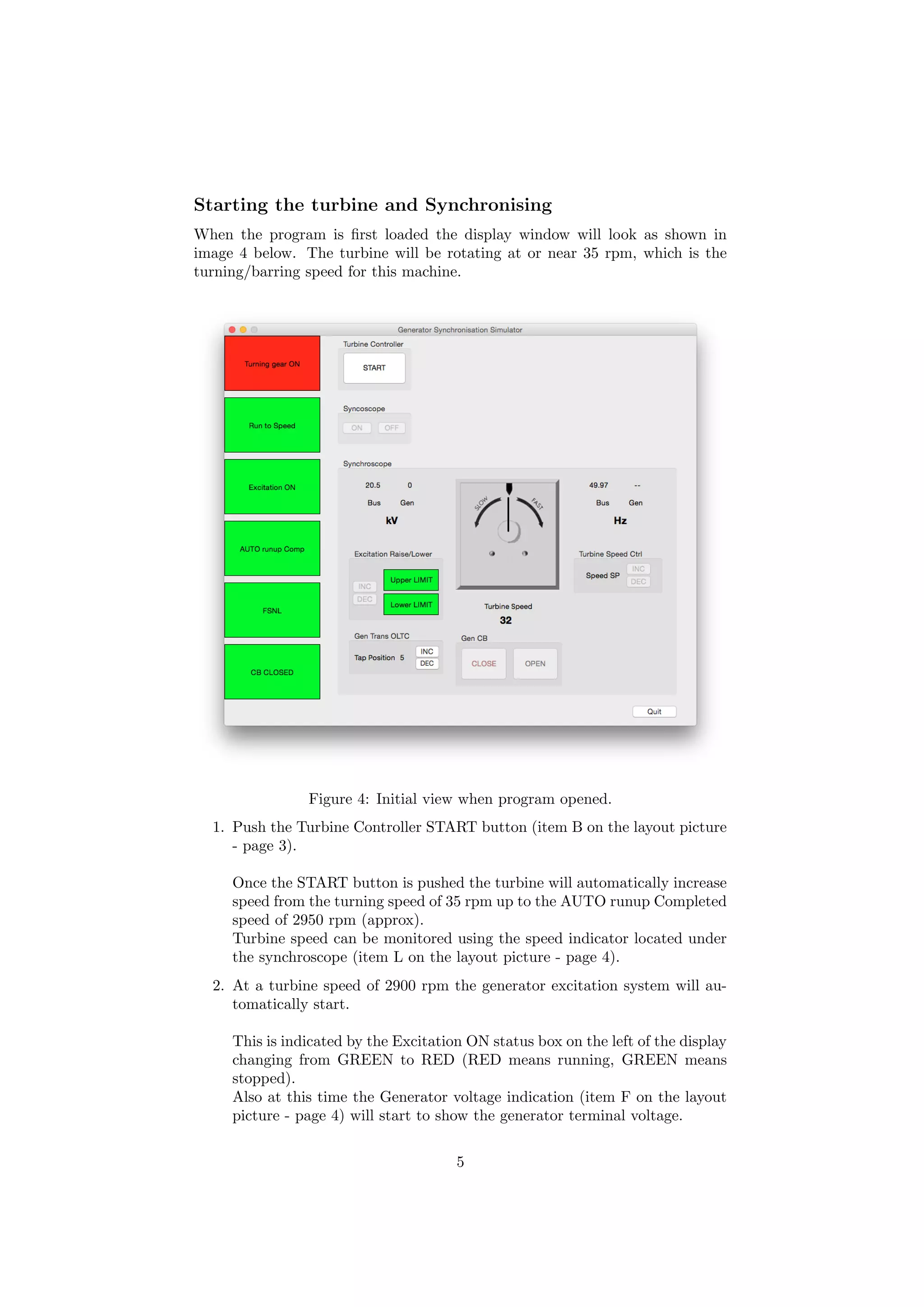 Starting the turbine and Synchronising
When the program is ﬁrst loaded the display window will look as shown in
image 4 below. The turbine will be rotating at or near 35 rpm, which is the
turning/barring speed for this machine.
Figure 4: Initial view when program opened.
1. Push the Turbine Controller START button (item B on the layout picture
- page 3).
Once the START button is pushed the turbine will automatically increase
speed from the turning speed of 35 rpm up to the AUTO runup Completed
speed of 2950 rpm (approx).
Turbine speed can be monitored using the speed indicator located under
the synchroscope (item L on the layout picture - page 4).
2. At a turbine speed of 2900 rpm the generator excitation system will au-
tomatically start.
This is indicated by the Excitation ON status box on the left of the display
changing from GREEN to RED (RED means running, GREEN means
stopped).
Also at this time the Generator voltage indication (item F on the layout
picture - page 4) will start to show the generator terminal voltage.
5
 