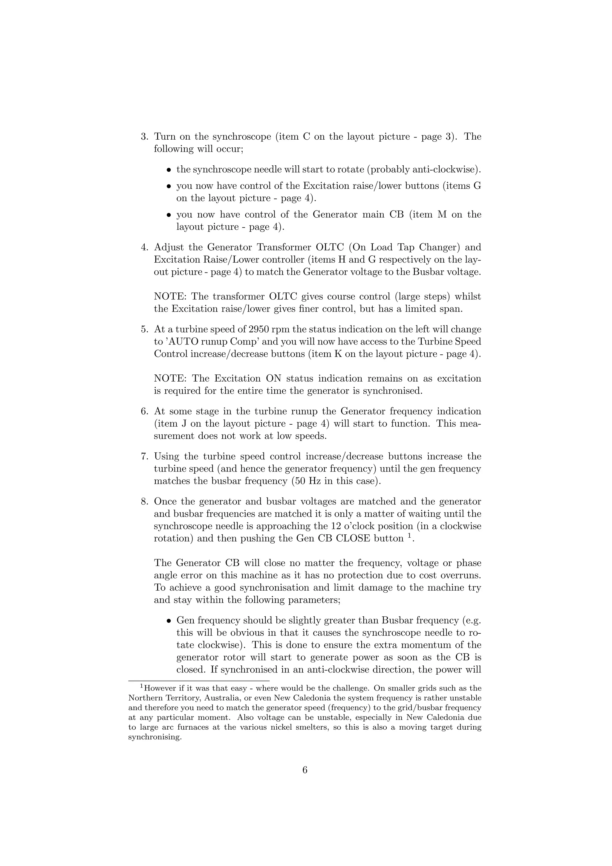 3. Turn on the synchroscope (item C on the layout picture - page 3). The
following will occur;
• the synchroscope needle will start to rotate (probably anti-clockwise).
• you now have control of the Excitation raise/lower buttons (items G
on the layout picture - page 4).
• you now have control of the Generator main CB (item M on the
layout picture - page 4).
4. Adjust the Generator Transformer OLTC (On Load Tap Changer) and
Excitation Raise/Lower controller (items H and G respectively on the lay-
out picture - page 4) to match the Generator voltage to the Busbar voltage.
NOTE: The transformer OLTC gives course control (large steps) whilst
the Excitation raise/lower gives ﬁner control, but has a limited span.
5. At a turbine speed of 2950 rpm the status indication on the left will change
to ’AUTO runup Comp’ and you will now have access to the Turbine Speed
Control increase/decrease buttons (item K on the layout picture - page 4).
NOTE: The Excitation ON status indication remains on as excitation
is required for the entire time the generator is synchronised.
6. At some stage in the turbine runup the Generator frequency indication
(item J on the layout picture - page 4) will start to function. This mea-
surement does not work at low speeds.
7. Using the turbine speed control increase/decrease buttons increase the
turbine speed (and hence the generator frequency) until the gen frequency
matches the busbar frequency (50 Hz in this case).
8. Once the generator and busbar voltages are matched and the generator
and busbar frequencies are matched it is only a matter of waiting until the
synchroscope needle is approaching the 12 o’clock position (in a clockwise
rotation) and then pushing the Gen CB CLOSE button 1
.
The Generator CB will close no matter the frequency, voltage or phase
angle error on this machine as it has no protection due to cost overruns.
To achieve a good synchronisation and limit damage to the machine try
and stay within the following parameters;
• Gen frequency should be slightly greater than Busbar frequency (e.g.
this will be obvious in that it causes the synchroscope needle to ro-
tate clockwise). This is done to ensure the extra momentum of the
generator rotor will start to generate power as soon as the CB is
closed. If synchronised in an anti-clockwise direction, the power will
1However if it was that easy - where would be the challenge. On smaller grids such as the
Northern Territory, Australia, or even New Caledonia the system frequency is rather unstable
and therefore you need to match the generator speed (frequency) to the grid/busbar frequency
at any particular moment. Also voltage can be unstable, especially in New Caledonia due
to large arc furnaces at the various nickel smelters, so this is also a moving target during
synchronising.
6
 