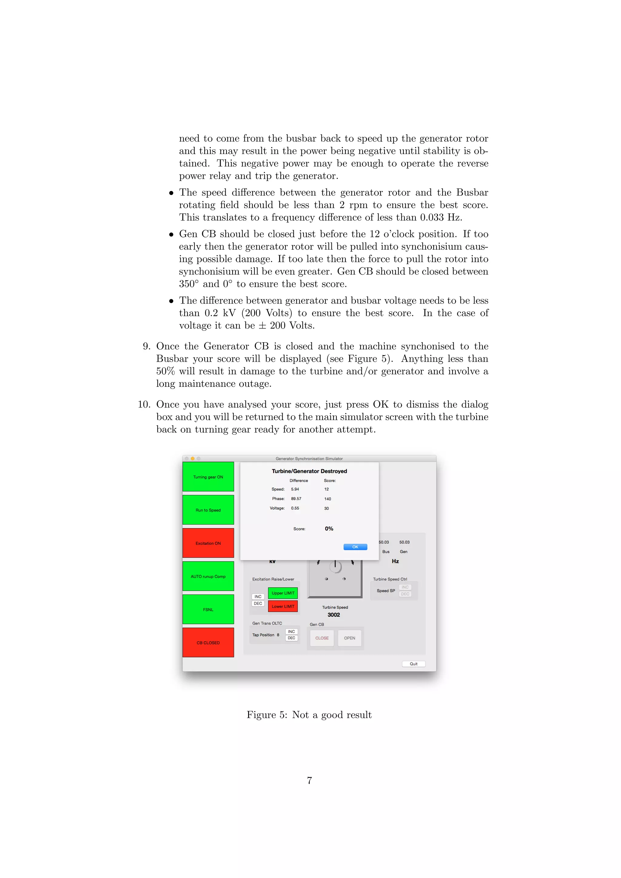 need to come from the busbar back to speed up the generator rotor
and this may result in the power being negative until stability is ob-
tained. This negative power may be enough to operate the reverse
power relay and trip the generator.
• The speed diﬀerence between the generator rotor and the Busbar
rotating ﬁeld should be less than 2 rpm to ensure the best score.
This translates to a frequency diﬀerence of less than 0.033 Hz.
• Gen CB should be closed just before the 12 o’clock position. If too
early then the generator rotor will be pulled into synchonisium caus-
ing possible damage. If too late then the force to pull the rotor into
synchonisium will be even greater. Gen CB should be closed between
350◦
and 0◦
to ensure the best score.
• The diﬀerence between generator and busbar voltage needs to be less
than 0.2 kV (200 Volts) to ensure the best score. In the case of
voltage it can be ± 200 Volts.
9. Once the Generator CB is closed and the machine synchonised to the
Busbar your score will be displayed (see Figure 5). Anything less than
50% will result in damage to the turbine and/or generator and involve a
long maintenance outage.
10. Once you have analysed your score, just press OK to dismiss the dialog
box and you will be returned to the main simulator screen with the turbine
back on turning gear ready for another attempt.
Figure 5: Not a good result
7
 