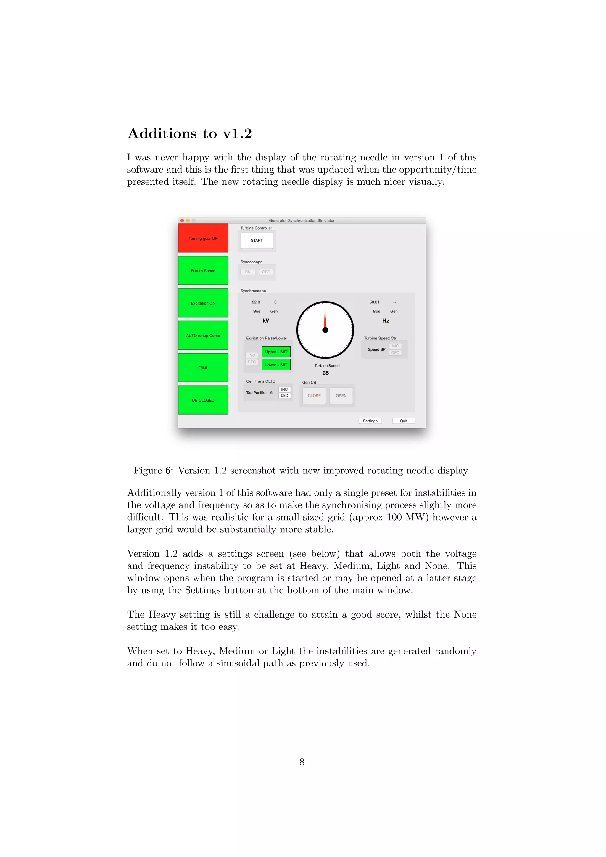 Additions to v1.2
I was never happy with the display of the rotating needle in version 1 of this
software and this is the ﬁrst thing that was updated when the opportunity/time
presented itself. The new rotating needle display is much nicer visually.
Figure 6: Version 1.2 screenshot with new improved rotating needle display.
Additionally version 1 of this software had only a single preset for instabilities in
the voltage and frequency so as to make the synchronising process slightly more
diﬃcult. This was realisitic for a small sized grid (approx 100 MW) however a
larger grid would be substantially more stable.
Version 1.2 adds a settings screen (see below) that allows both the voltage
and frequency instability to be set at Heavy, Medium, Light and None. This
window opens when the program is started or may be opened at a latter stage
by using the Settings button at the bottom of the main window.
The Heavy setting is still a challenge to attain a good score, whilst the None
setting makes it too easy.
When set to Heavy, Medium or Light the instabilities are generated randomly
and do not follow a sinusoidal path as previously used.
8
 