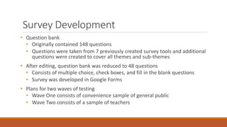 Survey Development
• Question bank
• Originally contained 148 questions
• Questions were taken from 7 previously created survey tools and additional
questions were created to cover all themes and sub-themes
• After editing, question bank was reduced to 48 questions
• Consists of multiple choice, check boxes, and fill in the blank questions
• Survey was developed in Google Forms
• Plans for two waves of testing
• Wave One consists of convenience sample of general public
• Wave Two consists of a sample of teachers
 