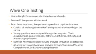 Wave One Testing
• Link to Google Forms survey distributed on social media
• Received 23 responses within a week
• From those responses, 3 respondents agreed to a cognitive interview
• Consists of analyzing survey taker’s thoughts and understanding of the
survey
• Survey questions were analyzed through six categories: Think
Aloud/General, Comprehension, Retrieval, Confidence, Difficulty, and
Answer Appropriateness
• Nutrition Knowledge questions were analyzed through all six categories
• All other survey questions were analyzed through Think Aloud/General,
Comprehension, and Answer Appropriateness
 
