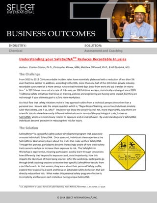 BUSINESS OUTCOMES
© 2014 SELECT INTERNATIONAL®, INC.
INDUSTRY: SOLUTION:
Chemical Assessment and Coaching
Understanding your SafetyDNATM
Reduces Recordable Injuries
Authors: Esteban Tristan, Ph.D., Christopher Klinvex, MBA, Matthew O’Connell, Ph.D., & Alli Tenbrink, M.S.
The Challenge
From 2010 to 2012 OSHA recordable incident rates have essentially plateaued with a reduction of less than 3%
over that time period. In addition, according to the DOL, more than one-half of the 3.0 million private industry
recordable cases were of a more serious nature that involved days away from work and job transfer or restric-
tion.1
In 2012 these occurred at a rate of 1.8 cases per 100 full-time workers, statistically unchanged since 2009.
Traditional safety initiatives that focus on training, policies and engineering are having some impact, but they are
not enough if your ultimate goal is a Zero Harm workplace.
A critical flaw that safety initiatives make is they approach safety from a technical perspective rather than a
personal one. No one asks the simple question which is, “Regardless of training, are certain individuals innately
safer than others, and if so, why?” Intuitively we know the answer is yes! Yet, more importantly, now there are
scientific data to show how vastly different individuals are in terms of the psychological traits, known as
SafetyDNA, which are most closely related to exposure and at-risk behavior. By understanding one’s SafetyDNA,
individuals become proactive in reducing their risk for injury.
The Solution
SafetyMirror® is a powerful safety culture development program that accurately
assesses individuals’ SafetyDNA. Once assessed, individuals then experience the
SafetyMirror Workshop to learn about the traits that make up their SafetyDNA.
Through this process, participants become increasingly aware of how these safety
traits serve to reduce or increase their exposure to risk. The SafetyMirror
Workshop is experiential, meaning participants quickly learn through simulations
how differently they respond to exposures and, most importantly, how this
impacts the likelihood of them being injured. After the workshop, participants go
through brief coaching sessions to receive their specific SafetyMirror results from
a certified coach. In that session, they learn about their personal Safety profile,
explore their exposures at work and focus on actionable safety behaviors that will
directly reduce their risk. What makes this personal safety program effective is
its simplicity and focus on each individual having unique SafetyDNA.
1
U.S. Department of Labor, Bureau of Labor Statistics, News Release, November 7, 2013 USDL-13-2119.
 