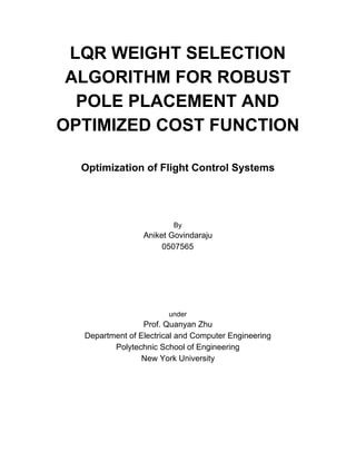 LQR WEIGHT SELECTION
ALGORITHM FOR ROBUST
POLE PLACEMENT AND
OPTIMIZED COST FUNCTION
Optimization of Flight Control Systems
By
Aniket Govindaraju
0507565
under
Prof. Quanyan Zhu
Department of Electrical and Computer Engineering
Polytechnic School of Engineering
New York University
 