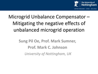 Microgrid Unbalance Compensator –
Mitigating the negative effects of
unbalanced microgrid operation
Sung Pil Oe, Prof. Mark Sumner,
Prof. Mark C. Johnson
University of Nottingham, UK
 