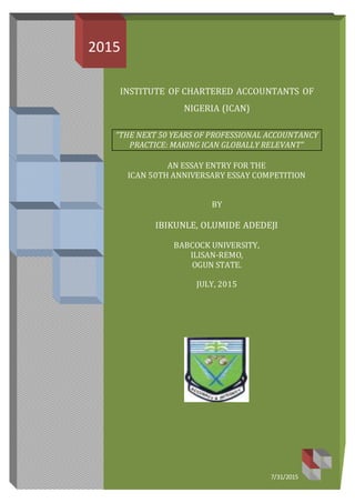INSTITUTE OF CHARTERED ACCOUNTANTS OF
NIGERIA (ICAN)
“THE NEXT 50 YEARS OF PROFESSIONAL ACCOUNTANCY
PRACTICE: MAKING ICAN GLOBALLY RELEVANT”
AN ESSAY ENTRY FOR THE
ICAN 50TH ANNIVERSARY ESSAY COMPETITION
BY
IBIKUNLE, OLUMIDE ADEDEJI
BABCOCK UNIVERSITY,
ILISAN-REMO,
OGUN STATE.
JULY, 2015
2015
7/31/2015
 
