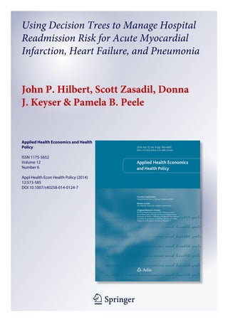 Using Decision Trees to Manage Hospital 
Readmission Risk for Acute Myocardial 
Infarction, Heart Failure, and Pneumonia 
John P. Hilbert, Scott Zasadil, Donna 
J. Keyser & Pamela B. Peele 
123 
Applied Health Economics and Health 
Policy 
ISSN 1175-5652 
Volume 12 
Number 6 
Appl Health Econ Health Policy (2014) 
12:573-585 
DOI 10.1007/s40258-014-0124-7 
 