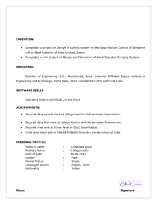 INVENTION:
• Completed a project on Design of cooling system for the Edge Position Control of Sendzimir
mill at Steel Authority of India Limited, Salem.
• Completed a mini project on Design and Fabrication of Pedal Operated Pumping System.
EDUCATION :
Bachelor of Engineering (B.E - Mechanical), Anna University Affiliated Tagore institute of
Engineering and technology, Tamil Nadu, 2014 –completed 8.25% with First Class.
SOFTWARE SKILLS:
Operating skills in AUTOCAD 2D and Pro-E
ACHIEVEMENTS:
• Secured class second mark at college level in third semester Examination.
• Secured class first mark at college level in seventh semester Examination.
• Secured third rank at School level in SSLC Examination.
• I had done black belt in KEN-EI-MABUNI Shito-Ryu karate school of India.
PERSONAL PROFILE:
Father’s Name : R.Chandra sekar
Mother’s Name : C.Alagumuthu
Date of Birth : 06.06.1993
Gender : Male.
Marital Status : Single.
Languages Known : English, Tamil
Nationality : Indian.
Place: Signature
 