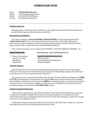 CURRICULAM VITAE
Name : Rajesh Mathuraiveeran
Mail id : rajesh3engenius@gmail.com
Mobile :(+) 968-96207350 [Oman]
Country : Oman(Muscat) [present]
CARRIER OBJECTIVE:
Seeking position to utilize my skills and abilities in the engineering industry that offers professional
growth while being resourceful innovative and flexible.
PROFESSIONAL EXPERIENCE:
I have been working as a Senior DESIGNER / DRAUGHTSMAN in engineering department for
“ABOVE EIGHT YEARS”. Project consisting of chemical recovery boilers, multi effect evaporators,
pressure vessels, heat exchangers, storage tanks, piping, piping supports, related to the power plant,
pulp and paper mills, oil & gas refineries and petrochemical industries.
I have worked with major clients’ projects like, PETROFAC , PDO, OXY, ENERFLEX, ANDRITZ, etc.,
PRESENT EMPLOYER: (From February - 2011 to till date) (5Years+)
Name of the employer : Special Technical Services L.L.C.,
Location / country : Muscat / Oman.
Designation : Senior Mechanical Draughtsman
Department : Engineering Dept.
COMPANY PROFILE:
Special Technical Services is one of the leading mechanical engineering firms in the Oman region
offering a broad range of custom fabricated process equipment, skid packages, piping construction and
maintenance service to local and international customers.
The company is an accredited stamp holder of the American Society of Mechanical Engineers (ASME)
U, U2, PP, A, and S stamps of authorization. Also hold the NB stamp of authorization from the National
Board of Boiler and Pressure Vessel Inspection (NBBI) for conducting repairs on pressure vessels, boilers
and other pressure retaining items. Quality assurance system is accredited by an external third party
accreditation agency and conforms to ISO 9001-2000 version.
CURRENT JOB RESPONSIBILITIES:
Study at client’s specifications and relevant standards. Preparation and checking of layouts, general
arrangements, detailed drawings, bill of materials, cutting plan diagram, list of design documents,
transportation drawings and dispatch advice for pressure vessels, heat exchangers, evaporators, storage
tanks, duct , stacks, piping & columns
Preparations of special component sketches for procurement like, SR Nozzles, Flanges etc., maintain
the design documents, Resoluting fabrication problems at shop .
 