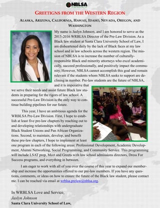  
 
GREETIGNS FROM THE WESTERN REGION
ALASKA, ARIZONA, CALIFORNIA, HAWAII, IDAHO, NEVADA, OREGON, AND
WASHINGTON
My name is Jaslyn Johnson, and I am honored to serve as the
2015-2016 WRBLSA Director of the Pre-Law Division. As a
Black law student at Santa Clara University School of Law, I
am disheartened daily by the lack of Black faces at my law
school and in law schools across the western region. The mis-
sion of NBLSA is to increase the number of culturally-
responsible Black and minority attorneys who excel academi-
cally, succeed professionally, and positively impact the commu-
nity. However, NBLSA cannot accomplish this goal and remain
relevant if the students whom NBLSA seeks to support are de-
clining in number. Pre-law students are the future of NBLSA,
and it is imperative that
we serve their needs and assist future Black law stu-
dents in preparing for the rigors of law school. A
successful Pre-Law Division is the only way to con-
tinue building pipelines for our future.
This year, I have an ambitious agenda for the
WRBLSA Pre-Law Division. First, I hope to estab-
lish at least five pre-law chapters by reaching out to
and developing relationships with undergraduate
Black Student Unions and Pan African Organiza-
tions. Second, to maintain, develop, and benefit
these pre-law chapters, I hope to implement at least
one program in each of the following areas: Professional Development, Academic Develop-
ment, Alumni Networking, Social Programming, and Community Service. This programming
will include LSAT prep, Meet and Greets with law school admissions directors, Dress For
Success programs, and everything in between.
I am eager to work with all of you over the course of this year to expand our member-
ship and increase the opportunities offered to our pre-law members. If you have any ques-
tions, comments, or ideas on how to ensure the future of the Black law student, please contact
me. I can be reached via email at wrblsa.prelaw@nblsa.org.
In WRBLSA Love and Service,
Jaslyn Johnson
Santa Clara University School of Law,
 