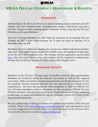  
 
MEMBERSHIP
Membership in the Pre-Law Division is open to undergraduate students and indi-
viduals who have obtained their undergraduate degree. Individuals may join a
Pre-Law Chapter at their undergraduate institution or they may join the Pre-Law
Division as At-Large Members.
Dues for At-Large Members are $20. Dues for members of an existing Pre-Law
Chapter are $10, if paid before January 1st. If dues are paid on January 1st or
thereafter, they are $20.
Members of newly-chartered chapters do not have to submit individual member-
ship dues. The initial chapter charter fee of $100 covers all members of that chap-
ter for the 2013-2014 academic year. The Chapter charter application can be found
here. After the initial charter year, each chapter will be required to submit mem-
bership dues of $10 per member in order to keep their chapter active.
MEMBERSHIP BENEFITS
Members of the Pre-Law Division gain invaluable resources and opportunities.
Members are invited to attend the national convention as well as their regional
convention. Both conventions include programming specifically designed for pre-
law students. Pre-law students will also have the opportunity to compete in two
competitions. We have also partnered with companies to offer the NBLSA Pre-
Law Division members exclusive discounts on their products. NBLSA Pre-Law
Division members will also have access to our Digital Resources Packet containing
a wide array of useful information for pre-law students—from LSAT Prep to writ-
ing personal statements.
We are continuously working to enhance the membership benefits of the Pre-Law
Division. Please visit www.nblsa.org/prelawdivision for more information. If you
have any suggestions for benefits that you would like to see in the Pre-Law Divi-
sion provide, please let us know at prelaw@nblsa.org.
NBLSA PRE-LAW DIVISION’S MEMBERSHIP & BENEFITS
 