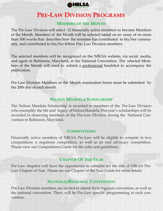  
 
MEMBERS OF THE MONTH
The Pre-Law Division will select 12 financially active members to become Members
of the Month. Members of the Month will be selected based on an essay of no more
than 500 words that describes how the nominee has contributed to his/her commu-
nity, and contributed to his/her fellow Pre- Law Division members.
The selected members will be recognized on the NBLSA website, via social media,
and again in Baltimore, Maryland, at the National Convention. The selected Mem-
bers of the Month will need to submit a professional headshot to accompany the
publication.
Pre-Law Division Members of the Month nomination forms must be submitted by
the 20th day of each month.
NELSON MANDELA SCHOLARSHIP
The Nelson Mandela Scholarship is awarded to members of the Pre-Law Division
who exemplify the life and legacy ofNelsonMandela.Thisyear’s scholarships will be
awarded to deserving members of the Pre-Law Division during the National Con-
vention in Baltimore, Maryland.
COMPETITIONS
Financially active members of NBLSA Pre-Law will be eligible to compete in two
competitions: a negations competition, as well as an oral advocacy competition.
Please view our Competitions Guide for the rules and guidelines.
CHAPTER OF THE YEAR
Pre-Law chapters will have the opportunity to compete for the title of NBLSA Pre-
Law Chapter of Year. Please see our Chapter of the Year Guide for more details.
NATIONAL/REGIONAL CONVENTION
Pre-Law Division members are invited to attend their regional convention, as well as
the national convention. There will be Pre-Law specific programming at each con-
vention.
PRE-LAW DIVISION PROGRAMS
 
