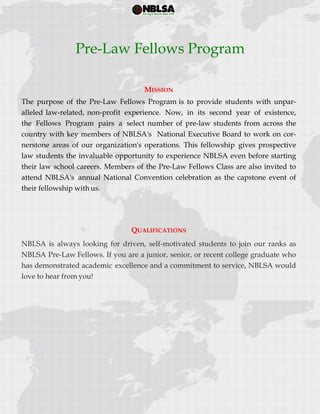  
 
MISSION
The purpose of the Pre-Law Fellows Program is to provide students with unpar-
alleled law-related, non-profit experience. Now, in its second year of existence,
the Fellows Program pairs a select number of pre-law students from across the
country with key members of NBLSA's National Executive Board to work on cor-
nerstone areas of our organization's operations. This fellowship gives prospective
law students the invaluable opportunity to experience NBLSA even before starting
their law school careers. Members of the Pre-Law Fellows Class are also invited to
attend NBLSA's annual National Convention celebration as the capstone event of
their fellowship with us.
QUALIFICATIONS
NBLSA is always looking for driven, self-motivated students to join our ranks as
NBLSA Pre-Law Fellows. If you are a junior, senior, or recent college graduate who
has demonstrated academic excellence and a commitment to service, NBLSA would
love to hear from you!
Pre-Law Fellows Program
 