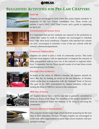  
 
SUGGESTED ACTIVITIES FOR PRE-LAW CHAPTERS
LSAT 101
Chapters are encouraged to host events that assist chapter members in
preparing for the Law School Admissions Test. These events can
include a mock LSAT, LSAT Prep Course, and a guide to registering
for theLSAT.
COURTHOUSE/ LAW SCHOOL TOUR
It is important that pre-law students are exposed to the profession to
which they aspire to work in. Chapters are encouraged to schedule
tours with their local courthouse. Chapters with attached law schools
are also encouraged to schedule a tour of the law schools with the
schools’ admissionsdepartment.
COMMUNITY SERVICE WEEK
Chapters are asked to plan a week of community service. This week
provides local chapters with an opportunity to integrate the concerns of
their communities with at least one of the national or regional initia-
tives. Community Service Week should consist of at least three events
and should occur inOctober.
FOUNDER’S DAY OF SERVICE
In honor of the vision of NBLSA’s founder, all chapters should ob-
serve this day by hosting an event on the last Saturday of October,
which can be done in conjunction with the National Week of Service.
The goal is for 100% participation by chapter members, while pro-
moting the focus of NBLSA’s service in the community.
MLK Day of Service
All chapters should have a service day that is generally committed to
service in honor of Dr. King. The intention of this project should be to
motivate students to honor the memory of Dr. King by servicing the
community.
COLLEGE 101/ YOUTH EMPOWERMENT
This program should target high school students preparing for the next
step in their education. Pre-Law Division chapters are encouraged to
work with other organizations to assist high school students with pre-
paring forcollege.
 