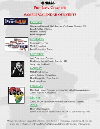  
 
PRE-LAW CHAPTER
SAMPLE CALENDAR OF EVENTS
OCTOBER
11th Annual National Black Pre-Law Conference (Houston, TX)
Founder’s Day of Service
Monthly Meeting
Fundraising Event
NOVEMBER
Community Service
Monthly Meeting
Form Competition Teams
DECEMBER
Aids Awareness Program
Deadline to Submit Chapter Dues for $10
Study Hard For Finals
JANUARY
MLK Day of Service
Attend Regional Convention
Hold Competition Team Practice
Fundraising Event
FEBRUARY
Plan Black History Programs in conjunction with other organizations
Attend Regional Convention
MARCH
Attend NBLSA’s National Convention in Baltimore, Maryland.
APRIL
Hold Officer Elections
Submit New Leader Information to NBLSA via our online web form
undergraduate organizations.
 