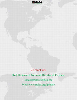  
 
Contact Us:
Rod Hickman | National Director of Pre-Law
Email: prelaw@nblsa.org
Web: www.nblsa.org/prelaw
 