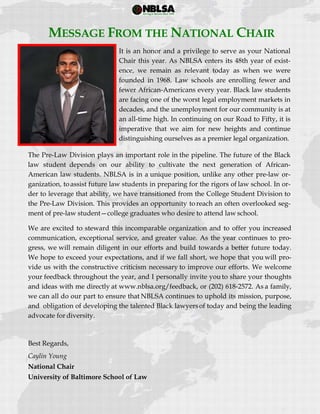  
 
MESSAGE FROM THE NATIONAL CHAIR
It is an honor and a privilege to serve as your National
Chair this year. As NBLSA enters its 48th year of exist-
ence, we remain as relevant today as when we were
founded in 1968. Law schools are enrolling fewer and
fewer African-Americans every year. Black law students
are facing one of the worst legal employment markets in
decades, and the unemployment for our community is at
an all-time high. In continuing on our Road to Fifty, it is
imperative that we aim for new heights and continue
distinguishing ourselves as a premier legal organization.
The Pre-Law Division plays an important role in the pipeline. The future of the Black
law student depends on our ability to cultivate the next generation of African-
American law students. NBLSA is in a unique position, unlike any other pre-law or-
ganization, toassist future law students in preparing for the rigors of law school. In or-
der to leverage that ability, we have transitioned from the College Student Division to
the Pre-Law Division. This provides an opportunity to reach an often overlooked seg-
ment of pre-law student—college graduates who desire to attend law school.
We are excited to steward this incomparable organization and to offer you increased
communication, exceptional service, and greater value. As the year continues to pro-
gress, we will remain diligent in our efforts and build towards a better future today.
We hope to exceed your expectations, and if we fall short, we hope that you will pro-
vide us with the constructive criticism necessary to improve our efforts. We welcome
your feedback throughout the year, and I personally invite you to share your thoughts
and ideas with me directly at www.nblsa.org/feedback, or (202) 618‐2572. As a family,
we can all do our part to ensure that NBLSA continues to uphold its mission, purpose,
and obligation of developing the talented Black lawyersof today and being the leading
advocate for diversity.
Best Regards,
Caylin Young
National Chair
University of Baltimore School of Law
 