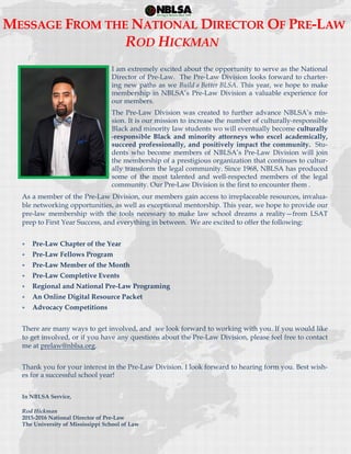  
 
MESSAGE FROM THE NATIONAL DIRECTOR OF PRE-LAW
ROD HICKMAN
I am extremely excited about the opportunity to serve as the National
Director of Pre-Law. The Pre-Law Division looks forward to charter-
ing new paths as we Build a Better BLSA. This year, we hope to make
membership in NBLSA’s Pre-Law Division a valuable experience for
our members.
The Pre-Law Division was created to further advance NBLSA’s mis-
sion. It is our mission to increase the number of culturally-responsible
Black and minority law students wo will eventually become culturally
-responsible Black and minority attorneys who excel academically,
succeed professionally, and positively impact the community. Stu-
dents who become members of NBLSA’s Pre-Law Division will join
the membership of a prestigious organization that continues to cultur-
ally transform the legal community. Since 1968, NBLSA has produced
some of the most talented and well-respected members of the legal
community. Our Pre-Law Division is the first to encounter them .
As a member of the Pre-Law Division, our members gain access to irreplaceable resources, invalua-
ble networking opportunities, as well as exceptional mentorship. This year, we hope to provide our
pre-law membership with the tools necessary to make law school dreams a reality—from LSAT
prep to First Year Success, and everything in between. We are excited to offer the following:
 Pre-Law Chapter of the Year
 Pre-Law Fellows Program
 Pre-Law Member of the Month
 Pre-Law Completive Events
 Regional and National Pre-Law Programing
 An Online Digital Resource Packet
 Advocacy Competitions
There are many ways to get involved, and we look forward to working with you. If you would like
to get involved, or if you have any questions about the Pre-Law Division, please feel free to contact
me at prelaw@nblsa.org.
Thank you for your interest in the Pre-Law Division. I look forward to hearing form you. Best wish-
es for a successful school year!
In NBLSA Service,
Rod Hickman
2015-2016 National Director of Pre-Law
The University of Mississippi School of Law
 