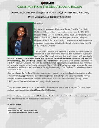 
 
GREETINGS FROM THE MID-ATLANTIC REGION
DELAWARE, MARYLAND, NEW JERSEY (SOUTHERN), PENNSYLVANIA, VIRGINIA,
WEST VIRGINIA, AND DISTRICT COLUMBIA
Greetings,
My name is Hermionne Cadet, and I am a 2L at the Penn State,
Dickinson School of Law. I am excited to serve as the 2015-2016
Director of Pre-Law for the Mid-Atlantic Black Law Students Asso-
ciation (“MABLSA”). In this role, I support pre-law collegiate
chapters of MABLSA. Additionally, I help to create and implement
programs, projects, and activities for the development and benefit
of the Pre-Law Division.
The Pre-Law Division was created to further advance NBLSA’s
mission. It is our mission to increase the number of culturally-
responsible Black and minority law students wo will eventually
become culturally-responsible Black and minority attorneys who excel academically, succeed
professionally, and positively impact the community. Students who become members of
NBLSA’s Pre-Law Division will join the membership of a prestigious organization that continues
to culturally transform the legal community. Since 1968, NBLSA has produced some of the most
talented and well-respected members of the legal community. Our Pre-Law Division is the first to
encounter them .
As a member of the Pre-Law Division, our members gain access to irreplaceable resources, invalu-
able networking opportunities, as well as exceptional mentorship. This year, we hope to provide
our pre-law membership with the tools necessary to make law school dreams a reality—from
LSAT prep to First Year Success, and everything in between.
There are many ways to get involved, and we look forward to working with you. For more infor-
mation, please contact me at mablsa.prelaw@nblsa.org.
Thank you for your interest in the Mid-Atlantic Pre-Law Division. I look forward to hearing form
you, and best wishes for a successful school year!
In NBLSA Service,
Hermionne Cadet
2015-2016 MABLSA Director of Pre-Law
The Penn State, Dickinson School of Law
 