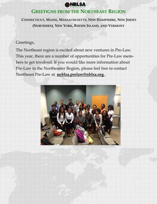  
 
GREETIGNS FROM THE NORTHEAST REGION
CONNECTICUT, MAINE, MASSACHUSETTS, NEW HAMPSHIRE, NEW JERSEY
(NORTHERN), NEW YORK, RHODE ISLAND, AND VERMONT
Greetings,
The Northeast region is excited about new ventures in Pre-Law.
This year, there are a number of opportunities for Pre-Law mem-
bers to get involved. If you would like more information about
Pre-Law in the Northeaster Region, please feel free to contact
Northeast Pre-Law at neblsa.prelaw@nblsa.org .
 