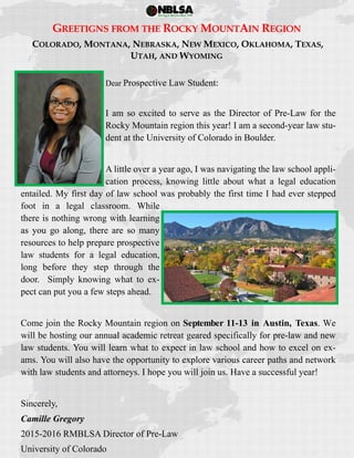  
 
GREETIGNS FROM THE ROCKY MOUNTAIN REGION
COLORADO, MONTANA, NEBRASKA, NEW MEXICO, OKLAHOMA, TEXAS,
UTAH, AND WYOMING
Dear Prospective Law Student:
I am so excited to serve as the Director of Pre-Law for the
Rocky Mountain region this year! I am a second-year law stu-
dent at the University of Colorado in Boulder.
A little over a year ago, I was navigating the law school appli-
cation process, knowing little about what a legal education
entailed. My first day of law school was probably the first time I had ever stepped
foot in a legal classroom. While
there is nothing wrong with learning
as you go along, there are so many
resources to help prepare prospective
law students for a legal education,
long before they step through the
door. Simply knowing what to ex-
pect can put you a few steps ahead.
Come join the Rocky Mountain region on September 11-13 in Austin, Texas. We
will be hosting our annual academic retreat geared specifically for pre-law and new
law students. You will learn what to expect in law school and how to excel on ex-
ams. You will also have the opportunity to explore various career paths and network
with law students and attorneys. I hope you will join us. Have a successful year!
Sincerely,
Camille Gregory
2015-2016 RMBLSA Director of Pre-Law
University of Colorado
 