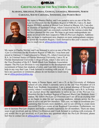  
 
GREETIGNS FROM THE SOUTHERN REGION
ALABAMA, ARKANSAS, FLORIDA, GEORGIA, LOUISIANA, MISSISSIPPI, NORTH
CAROLINA, SOUTH CAROLINA, TENNESSEE, AND PUERTO RICO
My name is Shanice Bailey, and I am proud to serve as one of the Pre-
Law Co-Directors for the Southern Region of NBLSA. I am a 3L dual-
degree JD/MBA student at Mercer Law School in Macon, GA. I am also
an alumnae of Spelman College, where I received my B.A. in Psychology.
My Co-Directors and I are extremely excited for the various events that
we have planned for this year. We hope to get more undergraduate stu-
dents involved with their respective NBLSA Pre-Law chapters. Addition-
ally, we hope to implement new chapters on more undergraduate campus-
es across the Southern Region. I look forward to this year’s success. Feel
free to reach me at srblsa.prelaw@nblsa.org.
My name is Charles McGee, and I am honored to serve as one of the Pre
-Law Co-Directors for the Southern Region of NBLSA. I was born and
raised in Oakland, CA and relocated to Miami, FL, where I received my
B.A. in Criminal Justice at Florida Memorial University. I am a 3L at
Florida International University College of Law, where I also serve as
the Vice-President of the H.T. Smith Black Law Students Association
chapter. The Pre-Law Division is very important to the development and
recruitment of future law students of color, and I am fully invested to
help in any way that I can. I look forward to working with you all. If you
have any questions or comments, please do not hesitate to reach out to
me at srblsa.prelaw@nblsa.org.
My name is Neena Speer, and I am a 2L at the University of Alabama
School of Law, where I currently serve as the 2nd Vice President of UA
Black Law Students Association. I am a proud alumnae of Howard Uni-
versity, where I received both a B.S. in Psychology and a B.A. in French.
I am excited about the opportunity to serve as one of the Pre-Law Co-
Directors for the Southern Region of National Black Law Students Asso-
ciation. My fellow Pre-Law Co-Directors and I are off to an exciting start
as we begin to plan for our upcoming academic retreats across the Re-
gion to serve our pre-law members. This year, we hope to coordinate pro-
gramming that recruits more members, and we are striving to create more
successful Pre-Law events at our Regional Convention. Furthermore, we
aim to increase Pre-Law chapters and build a valuable experience for all members. There are many
ways to get involved, and my fellow Co-Directors and I look forward to working with everyone. If
you would like to get involved, or if you have any questions about the Pre-Law Division, please
feel free to contact me at srblsa.prelaw@nblsa.org.
 