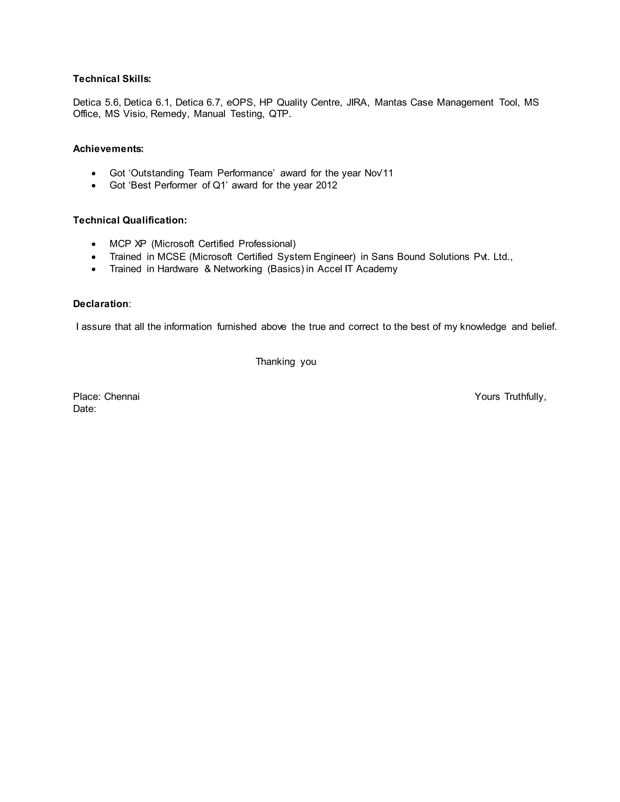 Technical Skills:
Detica 5.6, Detica 6.1, Detica 6.7, eOPS, HP Quality Centre, JIRA, Mantas Case Management Tool, MS
Office, MS Visio, Remedy, Manual Testing, QTP.
Achievements:
 Got ‘Outstanding Team Performance’ award for the year Nov’11
 Got ‘Best Performer of Q1’ award for the year 2012
Technical Qualification:
 MCP XP (Microsoft Certified Professional)
 Trained in MCSE (Microsoft Certified System Engineer) in Sans Bound Solutions Pvt. Ltd.,
 Trained in Hardware & Networking (Basics) in Accel IT Academy
Declaration:
I assure that all the information furnished above the true and correct to the best of my knowledge and belief.
Thanking you
Place: Chennai Yours Truthfully,
Date:
 