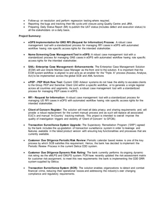  Follow-up on resolution and perform regression testing where required.
 Reporting the bugs and tracking their life cycle until closure using Quality Centre and JIRA.
 Preparing Daily Status Report (MI) to publish the UAT status (includes defect and execution status) to
all the stakeholders on a daily basis.
Project Summary:
 eOPS Implementation for GRO RFI (Request for Information) Process: A robust case
management tool with a standardized process for managing RFI cases in eOPS with automated
workflow having role specific access rights for the intended stakeholder.
 Name Screening Case Management Tool in eOPS: A robust case management tool with a
standardized process for managing GNS cases in eOPS with automated workflow having role specific
access rights for the intended stakeholder.
 SAIL- Enterprise Case Management - Enhancements: The Enterprise Case Management Solution
(ECM) will use Oracle Mantas Case Manager as the front end to the solution. It is important that the
ECM system workflow is aligned to and acts as an enabler for the “Triple A” process (Assess, Analyse,
Act) to be implemented across the global SCB and AML functions
 ePEP - PEP Work flow Tool: Current CDD Advisor systems do not have the ability to escalate clients
to the Group PEP and Sensitive Client Unit within a specific workflow, or to generate a single register
across all countries and segments. As such, a robust case management tool with a standardized
process for managing PEP cases in eOPS.
 RFI - Request for Information: A robust case management tool with a standardized process for
managing US RFI cases in eOPS with automated workflow having role specific access rights for the
intended stakeholder.
 Client of Concern Register: The solution will meet all data privacy and sharing requirements and, will
provide a robust replacement for the current manual process and as such will replace all associated
EUC’s and manual ‘In-Country’ tracking methods. This project is intended to overall improve the
quality of investigation triggers and visibility of ‘Client of Concern’ to GFCIIU.
 Transaction Surveillance System Upgrade: The Supervisory Remediation Program (‘SRP’) agreed
by the bank includes the up-gradation of transaction surveillance system in order to leverage and
features available in the latest product version with ensuring key functionalities and processes that are
currently available.
 Customer Due Diligence Periodic Risk Review: Periodic calendar based review is one of the key
process by which SCB satisfies this requirement. Hence, the bank has decided to implement the
Periodic Review Process in the current Detica CDD system.
 Customer Due Diligence Dynamic Risk Rating: The bank currently performs its ongoing dynamic
risk rating via the eMLPS and CMLPS system. FCR have recently updated the risk assessment matrix
for customer risk assignment, to meet this new requirements the bank is implementing the CDD DRR
system supplied by Detica.
 Transaction Surveillance System (SCR): The solution enables organizations to detect and combat
financial crime, reducing their operational losses and addressing the industry’s ever changing
compliance and regulatory requirements.
 