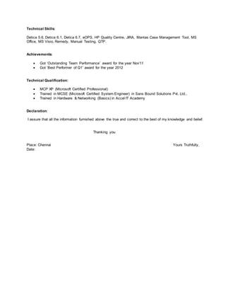 Technical Skills:
Detica 5.6, Detica 6.1, Detica 6.7, eOPS, HP Quality Centre, JIRA, Mantas Case Management Tool, MS
Office, MS Visio, Remedy, Manual Testing, QTP.
Achievements:
 Got ‘Outstanding Team Performance’ award for the year Nov’11
 Got ‘Best Performer of Q1’ award for the year 2012
Technical Qualification:
 MCP XP (Microsoft Certified Professional)
 Trained in MCSE (Microsoft Certified System Engineer) in Sans Bound Solutions Pvt. Ltd.,
 Trained in Hardware & Networking (Basics) in Accel IT Academy
Declaration:
I assure that all the information furnished above the true and correct to the best of my knowledge and belief.
Thanking you
Place: Chennai Yours Truthfully,
Date:
 