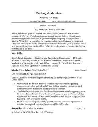 Zachary J. McIntire
Kings Bay, GA 31547
Cell (860)307-9988 zach_mcintire89@msn.com
Missile Technician
Top Secret/ SCI Security Clearance
Missile Technician qualified to work on various types of industrial and technical
equipment. Was part of vital maintenance teams to ensure that the ships strategic
deterrence capabilities were able to perform at optimal capacity to complete the
mission. Worked in various industrial environments with a wide range of equipment
safely and efficiently to meet a wide range of customer demands. Quickly learned how to
perform maintenance on multi-million dollar pieces of equipment to ensure the highest
performance at all times.
Key Skills
Knowledge of Blueprints • Corrective and Preventative Maintenance • Hydraulic
Systems • Electro Hydraulics • Gas Systems • Electrical • Mechanical • Electro
Mechanical • Pneumatics • Microsoft Office • Assembly • Missile Gas Systems •
Injection Mold Press Operation • Heating and Cooling
Missile Technician, United States Navy 4/14- Present
USS Wyoming SSBN 742, Kings Bay, GA
The 11th Ohio class submarine capable of carrying out the strategic objectives of the
United States.
 Worked with my division to safely assemble and disassemble supporting
components to safely on load and off load ballistic missiles, to ensure critical
components were installed to meet deployment timeline.
 Performed corrective and preventative maintenance on missile support systems
to include hydraulics, electro-hydraulics, nitrogen, oxygen, mechanical, electro-
mechanical, and pneumatic systems in accordance with appropriate procedures.
Ensuring 100% operational ability.
 Stood as nuclear weapons security guard for missile movement operations. I
qualified 9mm pistol, 12 gauge shotgun, and M-16/M-4 rifle.
Assembler, Altra Industrial Motion 11/13- 4/14
31 Industrial Park Rd., New Hartford, CT 06057
 
