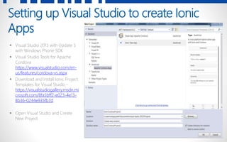 8
Setting up Visual Studio to create Ionic
Apps
 Visual Studio 2013 with Update 3
with Windows Phone SDK
 Visual Studio Tools for Apache
Cordova
https://www.visualstudio.com/en-
us/features/cordova-vs.aspx
 Download and Install Ionic Project
Templates for Visual Stuido -
https://visualstudiogallery.msdn.mi
crosoft.com/8fa5bff2-e023-4e13-
8b36-0244e935fb7d
 Open Visual Studio and Create
New Project
 