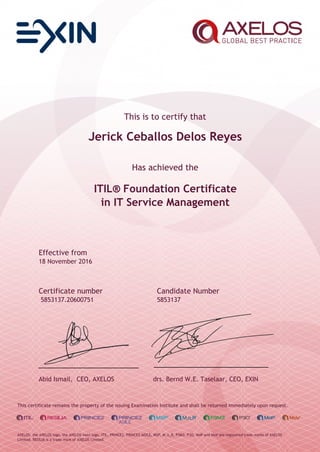 This is to certify that
Jerick Ceballos Delos Reyes
Has achieved the
ITIL® Foundation Certificate
in IT Service Management
Effective from
18 November 2016
Certificate number Candidate Number
5853137.20600751 5853137
Abid Ismail, CEO, AXELOS drs. Bernd W.E. Taselaar, CEO, EXIN
This certificate remains the property of the issuing Examination Institute and shall be returned immediately upon request.
AXELOS, the AXELOS logo, the AXELOS swirl logo, ITIL, PRINCE2, PRINCE2 AGILE, MSP, M_o_R, P3M3, P3O, MoP and MoV are registered trade marks of AXELOS
Limited. RESILIA is a trade mark of AXELOS Limited.
 