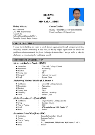 RESUME
OF
MD. SALAUDDIN
Mailing Address:
Md. Salauddin
C/O- Md. Iliach Biswas
House # 202
Kefayet Nagar (Basundia Mor),
Basundia, Jessore Sadar, Jessore.
Contact Number:
Mobile: + 8801725-554444/ 01912-063450
E-mail: confidence82@gmail.com
CAREER OBJECTIVESCAREER OBJECTIVES
I would like to build up my career in a well-known organization through using my creativity,
efficiency, honesty, proficiency & hard work, so that my respect organization can achieve its
goal in the circumstances of the global challenge & competition. I always prefer to take the
challenges as opportunities for building up myself.
EDUCATIONAL QUALIFICATIONEDUCATIONAL QUALIFICATION
Masters of Business Studies (M.B.S)
 Institution : Govt. B.L College, Khulna.
Department : Accounting
Duration : 1 year
Passing Year : 2011
University : National University
Result : Second Class
Bachelor of Business Studies (B.B.S) Hon’s
 Institution : Govt. B.L College, Khulna.
Department : Accounting
Duration : 4 years
Passing Year : 2010
University : National University
Result : Second Class
Higher Secondary Certificate (HSC)
 Institution : Singia Adarsha College, Jessore.
Group : Business Studies
Year of Passing : 2005
Result : 4.70 (out of scale 5.00) Grade ‘A’
Board : Jessore.
Secondary School Certificate (SSC)
 Institution : Basundia Secondary School
 Group : Business Studies
Year of Passing : 2003
Result : 3.13 (out of scale 5.00) Grade B (Without 4Without 4thth
sub.)sub.)
Board : Jessore
 