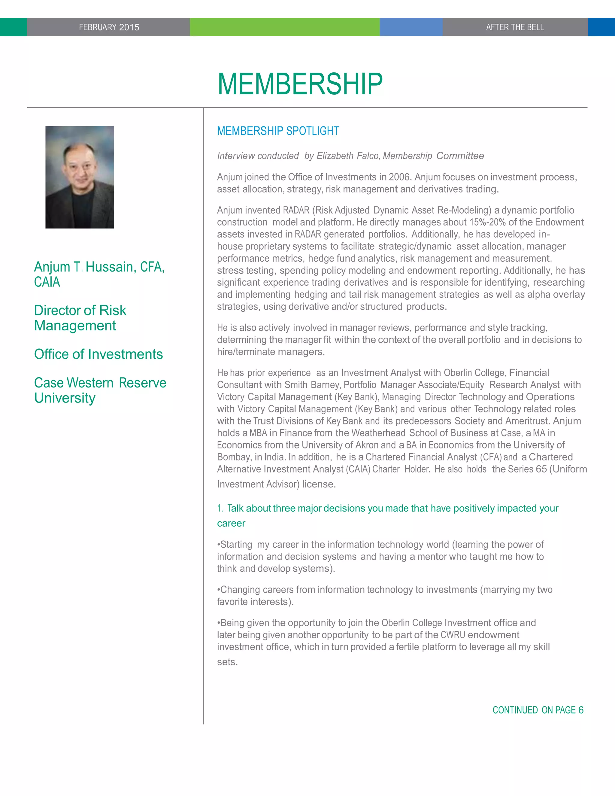 FEBRUARY 2015 AFTER THE BELL
MEMBERSHIP
Anjum T. Hussain, CFA,
CAIA
Director of Risk
Management
Office of Investments
Case Western Reserve
University
MEMBERSHIP SPOTLIGHT
Interview conducted by Elizabeth Falco, Membership Committee
Anjum joined the Office of Investments in 2006. Anjum focuses on investment process,
asset allocation, strategy, risk management and derivatives trading.
Anjum invented RADAR (Risk Adjusted Dynamic Asset Re-Modeling) a dynamic portfolio
construction model and platform. He directly manages about 15%-20% of the Endowment
assets invested in RADAR generated portfolios. Additionally, he has developed in-
house proprietary systems to facilitate strategic/dynamic asset allocation, manager
performance metrics, hedge fund analytics, risk management and measurement,
stress testing, spending policy modeling and endowment reporting. Additionally, he has
significant experience trading derivatives and is responsible for identifying, researching
and implementing hedging and tail risk management strategies as well as alpha overlay
strategies, using derivative and/or structured products.
He is also actively involved in manager reviews, performance and style tracking,
determining the manager fit within the context of the overall portfolio and in decisions to
hire/terminate managers.
He has prior experience as an Investment Analyst with Oberlin College, Financial
Consultant with Smith Barney, Portfolio Manager Associate/Equity Research Analyst with
Victory Capital Management (Key Bank), Managing Director Technology and Operations
with Victory Capital Management (Key Bank) and various other Technology related roles
with the Trust Divisions of Key Bank and its predecessors Society and Ameritrust. Anjum
holds a MBA in Finance from the Weatherhead School of Business at Case, a MA in
Economics from the University of Akron and a BA in Economics from the University of
Bombay, in India. In addition, he is a Chartered Financial Analyst (CFA) and a Chartered
Alternative Investment Analyst (CAIA) Charter Holder. He also holds the Series 65 (Uniform
Investment Advisor) license.
1. Talk about three major decisions you made that have positively impacted your
career
•Starting my career in the information technology world (learning the power of
information and decision systems and having a mentor who taught me how to
think and develop systems).
•Changing careers from information technology to investments (marrying my two
favorite interests).
•Being given the opportunity to join the Oberlin College Investment office and
later being given another opportunity to be part of the CWRU endowment
investment office, which in turn provided a fertile platform to leverage all my skill
sets.
CONTINUED ON PAGE 6
 
