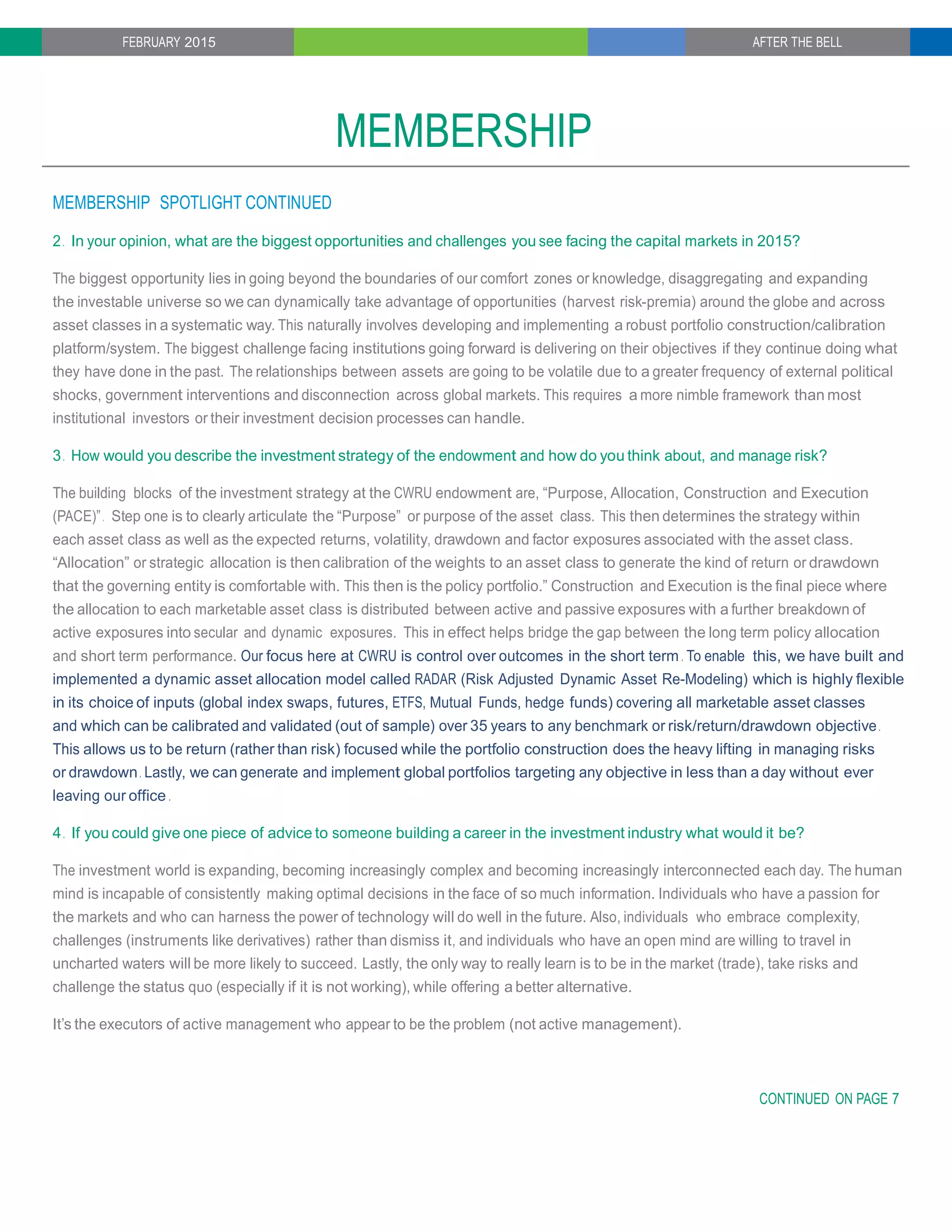 FEBRUARY 2015 AFTER THE BELL
MEMBERSHIP
MEMBERSHIP SPOTLIGHT CONTINUED
2. In your opinion, what are the biggest opportunities and challenges you see facing the capital markets in 2015?
The biggest opportunity lies in going beyond the boundaries of our comfort zones or knowledge, disaggregating and expanding
the investable universe so we can dynamically take advantage of opportunities (harvest risk-premia) around the globe and across
asset classes in a systematic way. This naturally involves developing and implementing a robust portfolio construction/calibration
platform/system. The biggest challenge facing institutions going forward is delivering on their objectives if they continue doing what
they have done in the past. The relationships between assets are going to be volatile due to a greater frequency of external political
shocks, government interventions and disconnection across global markets. This requires a more nimble framework than most
institutional investors or their investment decision processes can handle.
3. How would you describe the investment strategy of the endowment and how do you think about, and manage risk?
The building blocks of the investment strategy at the CWRU endowment are, “Purpose, Allocation, Construction and Execution
(PACE)”. Step one is to clearly articulate the “Purpose” or purpose of the asset class. This then determines the strategy within
each asset class as well as the expected returns, volatility, drawdown and factor exposures associated with the asset class.
“Allocation” or strategic allocation is then calibration of the weights to an asset class to generate the kind of return or drawdown
that the governing entity is comfortable with. This then is the policy portfolio.” Construction and Execution is the final piece where
the allocation to each marketable asset class is distributed between active and passive exposures with a further breakdown of
active exposures into secular and dynamic exposures. This in effect helps bridge the gap between the long term policy allocation
and short term performance. Our focus here at CWRU is control over outcomes in the short term . To enable this, we have built and
implemented a dynamic asset allocation model called RADAR (Risk Adjusted Dynamic Asset Re-Modeling) which is highly flexible
in its choice of inputs (global index swaps, futures, ETFS, Mutual Funds, hedge funds) covering all marketable asset classes
and which can be calibrated and validated (out of sample) over 35 years to any benchmark or risk/return/drawdown objective.
This allows us to be return (rather than risk) focused while the portfolio construction does the heavy lifting in managing risks
or drawdown. Lastly, we can generate and implement global portfolios targeting any objective in less than a day without ever
leaving our office .
4. If you could give one piece of advice to someone building a career in the investment industry what would it be?
The investment world is expanding, becoming increasingly complex and becoming increasingly interconnected each day. The human
mind is incapable of consistently making optimal decisions in the face of so much information. Individuals who have a passion for
the markets and who can harness the power of technology will do well in the future. Also, individuals who embrace complexity,
challenges (instruments like derivatives) rather than dismiss it, and individuals who have an open mind are willing to travel in
uncharted waters will be more likely to succeed. Lastly, the only way to really learn is to be in the market (trade), take risks and
challenge the status quo (especially if it is not working), while offering a better alternative.
It’s the executors of active management who appear to be the problem (not active management).
CONTINUED ON PAGE 7
 