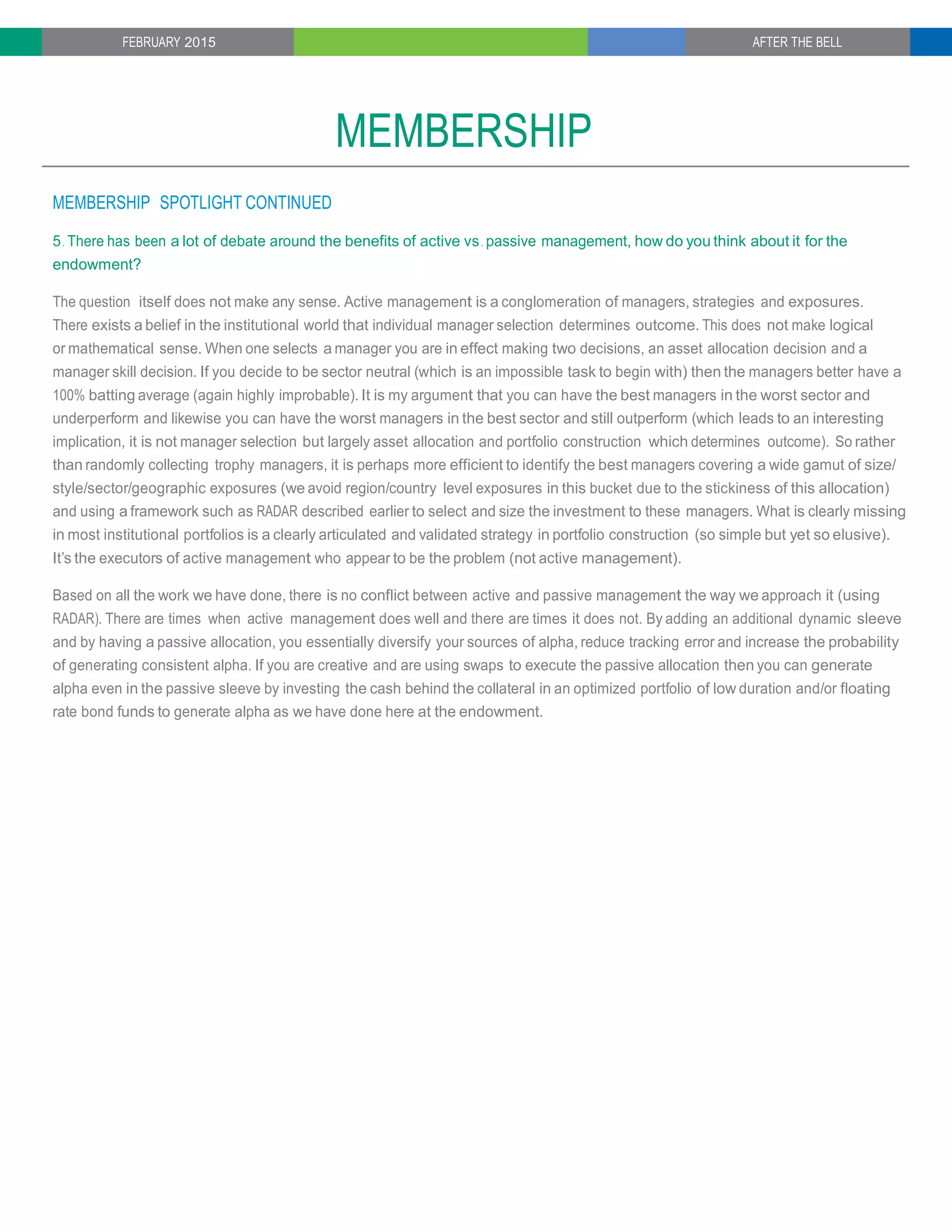 FEBRUARY 2015 AFTER THE BELL
MEMBERSHIP
MEMBERSHIP SPOTLIGHT CONTINUED
5. There has been a lot of debate around the benefits of active vs. passive management, how do you think about it for the
endowment?
The question itself does not make any sense. Active management is a conglomeration of managers, strategies and exposures.
There exists a belief in the institutional world that individual manager selection determines outcome. This does not make logical
or mathematical sense. When one selects a manager you are in effect making two decisions, an asset allocation decision and a
manager skill decision. If you decide to be sector neutral (which is an impossible task to begin with) then the managers better have a
100% batting average (again highly improbable). It is my argument that you can have the best managers in the worst sector and
underperform and likewise you can have the worst managers in the best sector and still outperform (which leads to an interesting
implication, it is not manager selection but largely asset allocation and portfolio construction which determines outcome). So rather
than randomly collecting trophy managers, it is perhaps more efficient to identify the best managers covering a wide gamut of size/
style/sector/geographic exposures (we avoid region/country level exposures in this bucket due to the stickiness of this allocation)
and using a framework such as RADAR described earlier to select and size the investment to these managers. What is clearly missing
in most institutional portfolios is a clearly articulated and validated strategy in portfolio construction (so simple but yet so elusive).
It’s the executors of active management who appear to be the problem (not active management).
Based on all the work we have done, there is no conflict between active and passive management the way we approach it (using
RADAR). There are times when active management does well and there are times it does not. By adding an additional dynamic sleeve
and by having a passive allocation, you essentially diversify your sources of alpha, reduce tracking error and increase the probability
of generating consistent alpha. If you are creative and are using swaps to execute the passive allocation then you can generate
alpha even in the passive sleeve by investing the cash behind the collateral in an optimized portfolio of low duration and/or floating
rate bond funds to generate alpha as we have done here at the endowment.
 