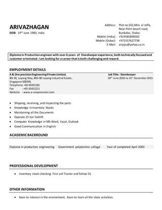 ARIVAZHAGAN
DOB: 14th June 1983, India
Address: Plot no:102,Mini al raffa,
Near Palm beach road,
Burdubai, Dubai.
Mobile (India): +919585898302
Mobile (Dubai): +971557627738
E-Mail: arijoju@yahoo.co.in
Diploma in Production engineer with over 6 years of Storekeeper experience, both technically focused and
customer orientated. I am looking for a career that is both challenging and reward.
EMPLOYMENTDETAILS
A & One precisionEngineeringPrivate Limited,
Blk30, Loyang Way,#03-08 Loyang Industrial Estate,
Singapore 508769,
Telephone:+65 65431181
Fax : +65 65421211
Website : www.a-oneprecision.com
Job Title: Storekeeper
03rd
June 2010 to 31st
December2015
 Shipping, receiving, and inspecting the parts
 Knowledge in Inventory Stocks
 Maintaining all the Documents
 Operate 25 ton forklift
 Computer Knowledge in MS-Word, Excel, Outlook
 Good Communication in English
ACADEMIC BACKROUND
Diploma in production engineering Government polytechnic collage Year of completed April 2003
PROFESSIONAL DEVELOPMENT
 Inventory stock checking. First aid Trainer and follow 5S.
OTHER INFORMATION
 Keen to interest in the environment, Keen to learn all the store activities.
 
