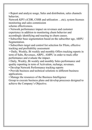 • Report and analyze usage, Sales and distribution, sales channels
behavior,
Network KPI’s (CDR, CSSR and utilization …etc), system licenses
monitoring and sales commission
scheme effectiveness.
• Network performance impact on revenues and customer
experience in addition to monitoring churn behavior and
accordingly identifying and reacting to churn causes.
• Subscriber base segmentation based on the subscriber age, ARPU
Segmentation.
• Subscribers target and control list selection for Pilots, effective
tracking and profitability assessment
• Daily, Weekly, Bi weekly and monthly Offers tracking reports in
term of Subs, Revenues, ARPU, AMPU in order to track offer
performance and evaluate the impact.
• Daily, Weekly, Bi weekly and monthly Sales performance and
quality reporting in term of Activation, recharge, revenues.
• Develop Network Performance tracking reports
• Provide business and technical solutions to different business
applications.
• Manage the resources of the Business Intelligence
Group to execute business plans and develop processes designed to
achieve the Company’s Objective.
 
