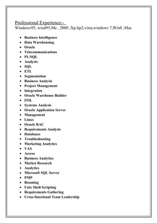 Professional Experience:-
Windows95, wind95,Me , 2000 ,Xp,Sp2,vista,windows 7,Win8 ,Mac
• Business Intelligence
• Data Warehousing
• Oracle
• Telecommunications
• PL/SQL
• Analysis
• SQL
• ETL
• Segmentation
• Business Analysis
• Project Management
• Integration
• Oracle Warehouse Builder
• ITIL
• Systems Analysis
• Oracle Application Server
• Management
• Linux
• Oracle RAC
• Requirements Analysis
• Databases
• Troubleshooting
• Marketing Analytics
• VAS
• Access
• Business Analytics
• Market Research
• Analytics
• Microsoft SQL Server
• PMP
• Roaming
• Unix Shell Scripting
• Requirements Gathering
• Cross-functional Team Leadership
 