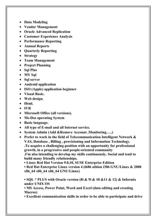 • Data Modeling
• Vendor Management
• Oracle Advanced Replication
• Customer Experience Analysis
• Performance Reporting
• Annual Reports
• Quarterly Reporting
• Strategy
• Team Management
• Project Planning
• Sql Plus
• MY Sql
• Sql server
• Android application
• ISO (Apple) application beginner
• Visual Basic.
• Web design.
• Html.
• IVR
• Microsoft Office (all versions).
• Ms-Dos operating System
• Basic language.
• All type of E-mail and all Internet service.
• System Admin (Add &Remove Account ,Monitoring…..)
• Prefer to work in the field of Telecommunication Intelligent Network &
VAS, Database , Billing , provisioning and Information Technology.
.To acquire a challenging position with an opportunity for professional
growth, in a progressive and people-oriented community
.I'm also intending to develop my skills continuously. Social and tend to
build many friendly relationships.
• Linux Red Hat Version 9.0,10, SUSE Enterprise Edition
• Red Hat Enterprise Linux version 4 (i686 athlon i386 GNU/Linux & 2008
x86_64 x86_64 x86_64 GNU/Linux)
• SQL * PLUS with Oracle version (8i & 9i & 10 &11 & 12) & Informix
under UNIX OS
• MS Access, Power Point, Word and Excel (data editing and creating
Macros)
• Excellent communication skills in order to be able to participate and drive
 
