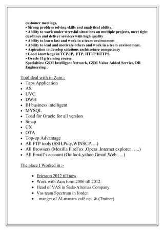 customer meetings.
• Strong problem solving skills and analytical ability.
• Ability to work under stressful situations on multiple projects, meet tight
deadlines and deliver services with high quality
• Ability to learn fast and work in a team environment
• Ability to lead and motivate others and work in a team environment.
• Aspiration to develop solutions architecture competency
• Good knowledge in TCP/IP, FTP, HTTP/HTTPS,
• Oracle 11g training course
Specialties: GSM Intelligent Network, GSM Value Added Service, DB
Engineering .
Tool deal with in Zain:-
• Taps Application
• AS
• UVC
• DWH
• BI business intelligent
• MYSQL
• Toad for Oracle for all version
• Smap
• CX
• OTA
• Top-up Advantage
• All FTP tools (SSH,Puty,WINSCP….)
• All Browsers (Mozilla FireFox ,Opera ,Internet explorer …..)
• All Email’s account (Outlook,yahoo,Gmail,Web…..)
The place I Worked in :-
• Ericsson 2012 till now
• Work with Zain form 2006 till 2012
• Head of VAS in Sada-Alremas Company
• Vas team Spectrum in Jorden
• manger of Al-manara café net & (Trainer)
 
