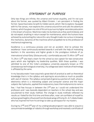 STATEMENT OF PURPOSE
Only two things are infinite, the universe and human stupidity, and I'm not sure
about the former, was quoted by Albert Einstein. I am persistent in finding the
former. Spacefascinatesmewith its hidden secret, which I like to explore. Equipped
with his five senses, man explores the universe around him and calls the adventure
Science, which hasgiven me a lotof thrustto pursuemyhigher secondaryeducation
in thestream of science. Machinesmake me dumbstruckasthey worktirelessly and
do not expect anything in return except for maintenance, which the humans have
achieved by outsmarting the naturethis very thoughtmade me curious in knowing
the mechanics, dynamics of the machines which propelled me to the profession of
mechanical engineering.
Excellence is a continuous process and not an accident. And to achieve the
excellence I have continuously worked towards it and with the help of motivating
teachers in the secondary and higher grade in the prestigious institute of jss
international school Ooty (Ootacamund), I comfortablysecured 75.4%in 10th and
71.2% in 12th also lead a team for the school as vice captain for two consecutive
years which also highlights my leadership qualities. With these qualities I was
admitted to one of the India’s prestigious university popularly known as VTU
(visveswaraya technologicaluniversity), my collageeast west institute of technology
is affiliated by the same.
In my baccalaureateI have acquired a great deal of practical as well as theoretical
knowledge that is in the syllabus and aspiring to accumulate as much as possible
with zeal of interest. The syllabus comprised of generous portion of math, physics,
electronics which is a interesting subject and computer science and the major
subjects like hydraulics, applied thermodynamics, basic thermodynamicsto name a
few. I had few hiccups in between the 3rd year as I could not understand the
professors and I was basically dependent on teachers in the school day and was
accustomed to their study method. The change in study methods reflected my
results as I failed for the first time and there after, now I am confident of myself to
achieve greatheightsinfluenced fromthebookwingsoffirebyDr.A.P.JAbdulKalam
who has inspired me from his writings to take up aerospace for my masters.
During my 2nd and 3rd year of my undergraduateprogram I was able to acquire a
consummateknowledge of roboticsthrough workshop and received a certificate of
 