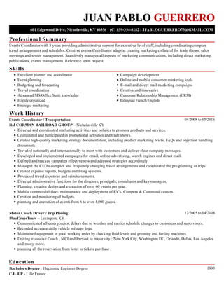 Professional Summary
Skills
Work History
Education
JUAN PABLO GUERRERO
601 Edgewood Drive, Nicholasville, KY 40356 | (C) 859-354-8282 | JPABLOGUERRERO73@GMAIL.COM
Events Coordinator with 8 years providing administrative support for executive-level staff, including coordinating complex
travel arrangements and schedules. Creative events Coordinator adept at creating marketing collateral for trade shows, sales
meetings and senior management. Seamlessly manages all aspects of marketing communications, including direct marketing,
publications, events management. Reference upon request.
Excellent planner and coordinator
Event planning
Budgeting and forecasting
Travel coordination
Advanced MS Office Suite knowledge
Highly organized
Strategic marketing
Campaign development
Online and mobile consumer marketing tools
E-mail and direct mail marketing campaigns
Creative and innovative
Customer Relationship Management (CRM)
Bilingual French/English
04/2008 to 05/2016Events Coordinator / Transportation
R.J CORMAN RAILROAD GROUP – Nicholasville KY
Directed and coordinated marketing activities and policies to promote products and services.
Coordinated and participated in promotional activities and trade shows.
Created high-quality marketing strategy documentation, including product marketing briefs, FAQs and objection handling
documents.
Traveled nationally and internationally to meet with customers and deliver clear company messages.
Developed and implemented campaigns for email, online advertising, search engines and direct mail.
Defined and tracked campaign effectiveness and adjusted strategies accordingly.
Managed the CEO's complex and frequently changing travel arrangements and coordinated the pre-planning of trips.
Created expense reports, budgets and filing systems.
Processed travel expenses and reimbursements.
Directed administrative functions for the directors, principals, consultants and key managers.
Planning, creative design and execution of over 60 events per year.
Mobile commercial fleet: maintenance and deployment of RV's, Campers & Command centers.
Creation and monitoring of budgets.
planning and execution of events from 6 to over 4,000 guests.
12/2005 to 04/2008Motor Coach Driver / Trip Planing
BlueGrassTours – Lexington, KY
Communicated all emergencies, delays due to weather and carrier schedule changes to customers and supervisors.
Recorded accurate daily vehicle mileage logs.
Maintained equipment in good working order by checking fluid levels and greasing and fueling machines.
Driving executive Coach , MCI and Prevost to major city ; New York City, Washington DC, Orlando, Dallas, Los Angeles
and many more.
planning all the reservation from hotel to tickets purchase .
1993Bachelors Degree : Electronic Engineer Degree
C.L.R.P - Lille France
 