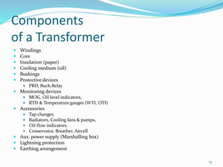 Components
of a Transformer
 Windings
 Core
 Insulation (paper)
 Cooling medium (oil)
 Bushings
 Protective devices
 PRD, Buch.Relay
 Monitoring devices
 MOG, Oil level indicators,
 RTD & Temperature gauges (WTI, OTI)
 Accessories
 Tap changer,
 Radiators, Cooling fans & pumps,
 Oil flow indicators.
 Conservator, Breather, Aircell
 Aux. power supply (Marshalling box)
 Lightning protection
 Earthing arrangement
14
 
